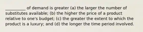 __________ of demand is greater (a) the larger the number of substitutes available; (b) the higher the price of a product relative to one's budget; (c) the greater the extent to which the product is a luxury; and (d) the longer the time period involved.