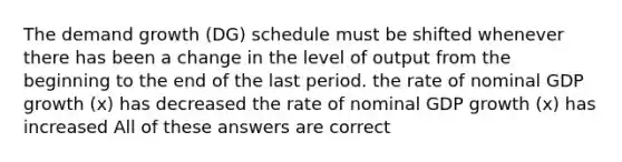 The demand growth (DG) schedule must be shifted whenever there has been a change in the level of output from the beginning to the end of the last period. the rate of nominal GDP growth (x) has decreased the rate of nominal GDP growth (x) has increased All of these answers are correct