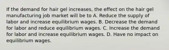 If the demand for hair gel increases, the effect on the hair gel manufacturing job market will be to A. Reduce the supply of labor and increase equilibrium wages. B. Decrease the demand for labor and reduce equilibrium wages. C. Increase the demand for labor and increase equilibrium wages. D. Have no impact on equilibrium wages.