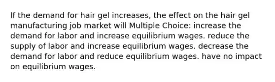 If the demand for hair gel increases, the effect on the hair gel manufacturing job market will Multiple Choice: increase the demand for labor and increase equilibrium wages. reduce the supply of labor and increase equilibrium wages. decrease the demand for labor and reduce equilibrium wages. have no impact on equilibrium wages.