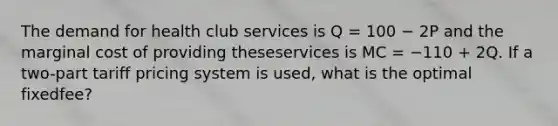 The demand for health club services is Q = 100 − 2P and the marginal cost of providing theseservices is MC = −110 + 2Q. If a two-part tariff pricing system is used, what is the optimal fixedfee?