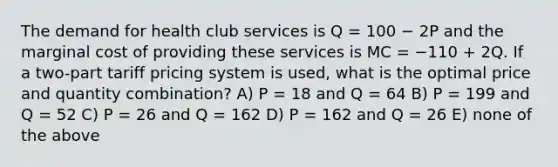 The demand for health club services is Q = 100 − 2P and the marginal cost of providing these services is MC = −110 + 2Q. If a two-part tariff pricing system is used, what is the optimal price and quantity combination? A) P = 18 and Q = 64 B) P = 199 and Q = 52 C) P = 26 and Q = 162 D) P = 162 and Q = 26 E) none of the above