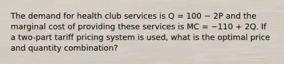 The demand for health club services is Q = 100 − 2P and the marginal cost of providing these services is MC = −110 + 2Q. If a two-part tariff pricing system is used, what is the optimal price and quantity combination?