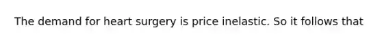 The demand for heart surgery is price inelastic. So it follows that