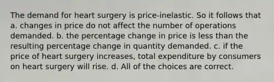 The demand for heart surgery is price-inelastic. So it follows that a. changes in price do not affect the number of operations demanded. b. the percentage change in price is less than the resulting percentage change in quantity demanded. c. if the price of heart surgery increases, total expenditure by consumers on heart surgery will rise. d. All of the choices are correct.