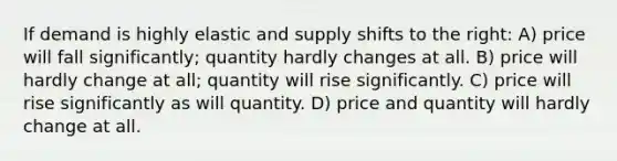 If demand is highly elastic and supply shifts to the right: A) price will fall significantly; quantity hardly changes at all. B) price will hardly change at all; quantity will rise significantly. C) price will rise significantly as will quantity. D) price and quantity will hardly change at all.