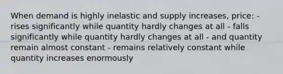 When demand is highly inelastic and supply increases, price: - rises significantly while quantity hardly changes at all - falls significantly while quantity hardly changes at all - and quantity remain almost constant - remains relatively constant while quantity increases enormously