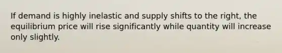 If demand is highly inelastic and supply shifts to the right, the equilibrium price will rise significantly while quantity will increase only slightly.