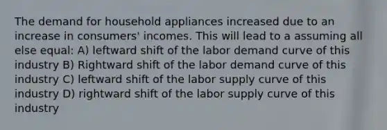 The demand for household appliances increased due to an increase in consumers' incomes. This will lead to a assuming all else equal: A) leftward shift of the labor demand curve of this industry B) Rightward shift of the labor demand curve of this industry C) leftward shift of the labor supply curve of this industry D) rightward shift of the labor supply curve of this industry