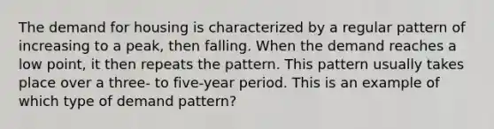 The demand for housing is characterized by a regular pattern of increasing to a peak, then falling. When the demand reaches a low point, it then repeats the pattern. This pattern usually takes place over a three- to five-year period. This is an example of which type of demand pattern?