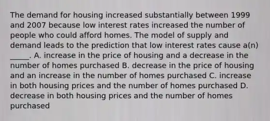 The demand for housing increased substantially between 1999 and 2007 because low interest rates increased the number of people who could afford homes. The model of supply and demand leads to the prediction that low interest rates cause a(n) _____. A. increase in the price of housing and a decrease in the number of homes purchased B. decrease in the price of housing and an increase in the number of homes purchased C. increase in both housing prices and the number of homes purchased D. decrease in both housing prices and the number of homes purchased