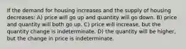 If the demand for housing increases and the supply of housing decreases: A) price will go up and quantity will go down. B) price and quantity will both go up. C) price will increase, but the quantity change is indeterminate. D) the quantity will be higher, but the change in price is indeterminate.