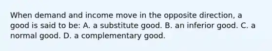 When demand and income move in the opposite direction, a good is said to be: A. a substitute good. B. an inferior good. C. a normal good. D. a complementary good.