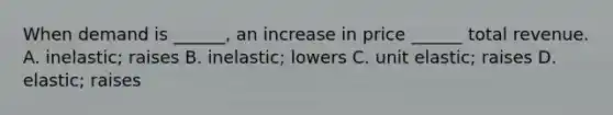 When demand is ______, an increase in price ______ total revenue. A. inelastic; raises B. inelastic; lowers C. unit elastic; raises D. elastic; raises