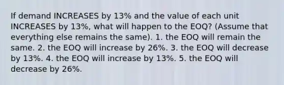 If demand INCREASES by 13% and the value of each unit INCREASES by 13%, what will happen to the EOQ? (Assume that everything else remains the same). 1. the EOQ will remain the same. 2. the EOQ will increase by 26%. 3. the EOQ will decrease by 13%. 4. the EOQ will increase by 13%. 5. the EOQ will decrease by 26%.