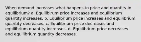 When demand increases what happens to price and quantity in equilibrium? a. Equilibirum price increases and equilibrium quantity increases. b. Equilibrium price increases and equilibrium quantity decreases. c. Equilibrium price decreases and equilibrium quantity increases. d. Equilibrium price decreases and equilibrium quantity decreases.