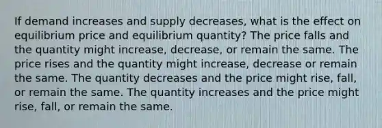 If demand increases and supply​ decreases, what is the effect on equilibrium price and equilibrium​ quantity? The price falls and the quantity might​ increase, decrease, or remain the same. The price rises and the quantity might​ increase, decrease or remain the same. The quantity decreases and the price might​ rise, fall, or remain the same. The quantity increases and the price might​ rise, fall, or remain the same.