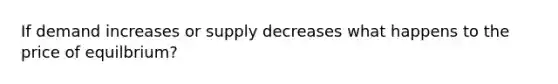 If demand increases or supply decreases what happens to the price of equilbrium?