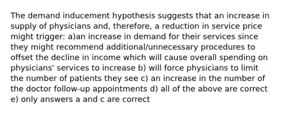 The demand inducement hypothesis suggests that an increase in supply of physicians and, therefore, a reduction in service price might trigger: a)an increase in demand for their services since they might recommend additional/unnecessary procedures to offset the decline in income which will cause overall spending on physicians' services to increase b) will force physicians to limit the number of patients they see c) an increase in the number of the doctor follow-up appointments d) all of the above are correct e) only answers a and c are correct