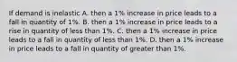 If demand is inelastic A. then a​ 1% increase in price leads to a fall in quantity of​ 1%. B. then a​ 1% increase in price leads to a rise in quantity of less than​ 1%. C. then a​ 1% increase in price leads to a fall in quantity of less than​ 1%. D. then a​ 1% increase in price leads to a fall in quantity of greater than​ 1%.