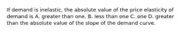 If demand is inelastic, the absolute value of the price elasticity of demand is A. greater than one. B. less than one C. one D. greater than the absolute value of the slope of the demand curve.