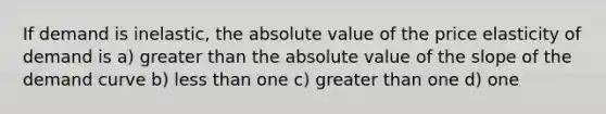 If demand is inelastic, the absolute value of the price elasticity of demand is a) greater than the absolute value of the slope of the demand curve b) less than one c) greater than one d) one