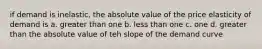 if demand is inelastic, the absolute value of the price elasticity of demand is a. greater than one b. less than one c. one d. greater than the absolute value of teh slope of the demand curve