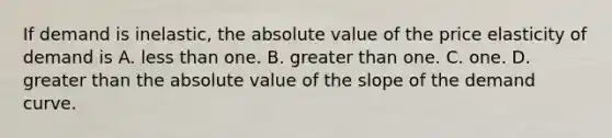 If demand is inelastic, the absolute value of the price elasticity of demand is A. less than one. B. greater than one. C. one. D. greater than the absolute value of the slope of the demand curve.