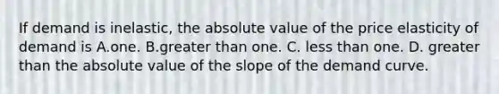 If demand is inelastic, the absolute value of the price elasticity of demand is A.one. B.greater than one. C. less than one. D. greater than the absolute value of the slope of the demand curve.