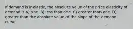 If demand is inelastic, the absolute value of the price elasticity of demand is A) one. B) less than one. C) greater than one. D) greater than the absolute value of the slope of the demand curve.