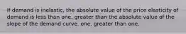 If demand is inelastic, the absolute value of the price elasticity of demand is less than one. greater than the absolute value of the slope of the demand curve. one. greater than one.