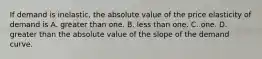 If demand is inelastic, the absolute value of the price elasticity of demand is A. greater than one. B. less than one. C. one. D. greater than the absolute value of the slope of the demand curve.