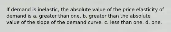 If demand is inelastic, the absolute value of the price elasticity of demand is a. greater than one. b. greater than the absolute value of the slope of the demand curve. c. less than one. d. one.