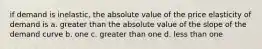 if demand is inelastic, the absolute value of the price elasticity of demand is a. greater than the absolute value of the slope of the demand curve b. one c. greater than one d. less than one