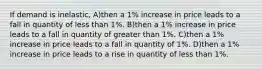 If demand is inelastic, A)then a 1% increase in price leads to a fall in quantity of less than 1%. B)then a 1% increase in price leads to a fall in quantity of greater than 1%. C)then a 1% increase in price leads to a fall in quantity of 1%. D)then a 1% increase in price leads to a rise in quantity of less than 1%.