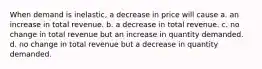 When demand is inelastic, a decrease in price will cause a. an increase in total revenue. b. a decrease in total revenue. c. no change in total revenue but an increase in quantity demanded. d. no change in total revenue but a decrease in quantity demanded.