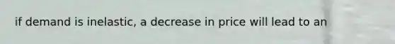 if demand is inelastic, a decrease in price will lead to an