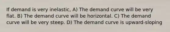 If demand is very inelastic, A) The demand curve will be very flat. B) The demand curve will be horizontal. C) The demand curve will be very steep. D) The demand curve is upward-sloping