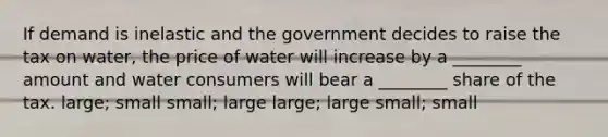 If demand is inelastic and the government decides to raise the tax on water, the price of water will increase by a ________ amount and water consumers will bear a ________ share of the tax. large; small small; large large; large small; small