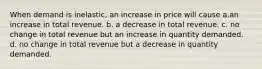 When demand is inelastic, an increase in price will cause a.an increase in total revenue. b. a decrease in total revenue. c. no change in total revenue but an increase in quantity demanded. d. no change in total revenue but a decrease in quantity demanded.