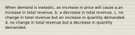 When demand is inelastic, an increase in price will cause a.an increase in total revenue. b. a decrease in total revenue. c. no change in total revenue but an increase in quantity demanded. d. no change in total revenue but a decrease in quantity demanded.