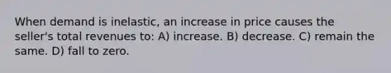 When demand is inelastic, an increase in price causes the seller's total revenues to: A) increase. B) decrease. C) remain the same. D) fall to zero.