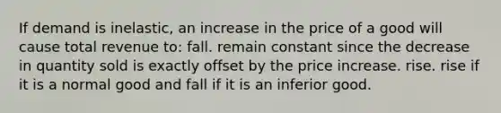 If demand is inelastic, an increase in the price of a good will cause total revenue to: fall. remain constant since the decrease in quantity sold is exactly offset by the price increase. rise. rise if it is a normal good and fall if it is an inferior good.