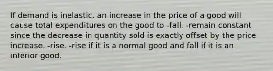 If demand is inelastic, an increase in the price of a good will cause total expenditures on the good to -fall. -remain constant since the decrease in quantity sold is exactly offset by the price increase. -rise. -rise if it is a normal good and fall if it is an inferior good.