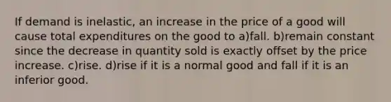 If demand is inelastic, an increase in the price of a good will cause total expenditures on the good to a)fall. b)remain constant since the decrease in quantity sold is exactly offset by the price increase. c)rise. d)rise if it is a normal good and fall if it is an inferior good.