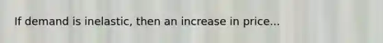 If demand is inelastic, then an increase in price...