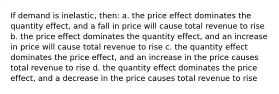 If demand is inelastic, then: a. the price effect dominates the quantity effect, and a fall in price will cause total revenue to rise b. the price effect dominates the quantity effect, and an increase in price will cause total revenue to rise c. the quantity effect dominates the price effect, and an increase in the price causes total revenue to rise d. the quantity effect dominates the price effect, and a decrease in the price causes total revenue to rise