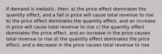 If demand is inelastic, then: a) the price effect dominates the quantity effect, and a fall in price will cause total revenue to rise b) the price effect dominates the quantity effect, and an increase in price will cause total revenue to rise c) the quantity effect dominates the price effect, and an increase in the price causes total revenue to rise d) the quantity effect dominates the price effect, and a decrease in the price causes total revenue to rise