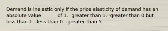 Demand is inelastic only if the price elasticity of demand has an <a href='https://www.questionai.com/knowledge/kbbTh4ZPeb-absolute-value' class='anchor-knowledge'>absolute value</a> _____ -of 1. -<a href='https://www.questionai.com/knowledge/ktgHnBD4o3-greater-than' class='anchor-knowledge'>greater than</a> 1. -greater than 0 but <a href='https://www.questionai.com/knowledge/k7BtlYpAMX-less-than' class='anchor-knowledge'>less than</a> 1. -less than 0. -greater than 5.