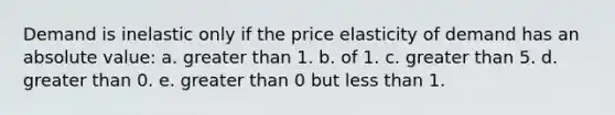 ​Demand is inelastic only if the price elasticity of demand has an absolute value: a. ​greater than 1. b. ​of 1. c. ​greater than 5. d. ​greater than 0. e. ​greater than 0 but less than 1.